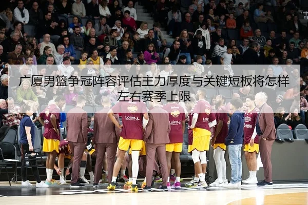 广厦男篮争冠阵容评估主力厚度与关键短板将怎样左右赛季上限